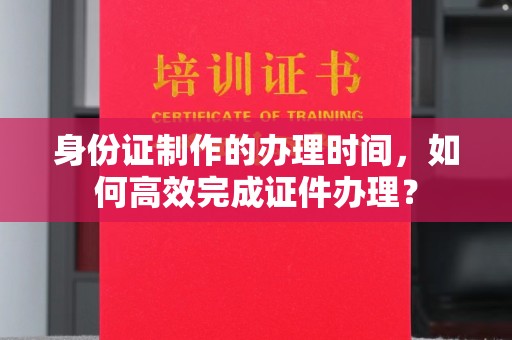 汉阴身份证制作的办理时间，如何高效完成证件办理？